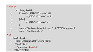 • <?php
• session_start();
• if( isset( $_SESSION['counter'] ) ) {
• $_SESSION['counter'] += 1;
• }else {
• $_SESSION['counter'] = 1;
• }
• $msg = "You have visited this page ". $_SESSION['counter'];
• $msg .= "in this session.";
• ?>
• <html><head>
• <title>Setting up a PHP session</title>
• </head><body>
• <?php echo ( $msg ); ?>
• </body></html>
 
