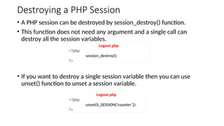 Destroying a PHP Session
• A PHP session can be destroyed by session_destroy() function.
• This function does not need any argument and a single call can
destroy all the session variables.
• If you want to destroy a single session variable then you can use
unset() function to unset a session variable.
Logout.php
<?php
session_destroy();
?>
Logout.php
<?php
unset(S_SESSION[‘counter’]);
?>
 