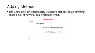 Adding Method
• The Demo class isn't particularly useful if it isn't able to do anything,
so let's look at how you can create a method.
MyClass.php
<?php
class Demo
{
function SayHello($name)
{
echo “Hello $name !”;
}
}
?>
 