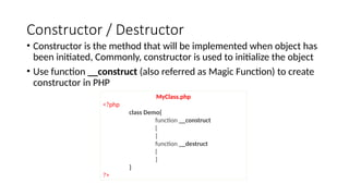 Constructor / Destructor
• Constructor is the method that will be implemented when object has
been initiated, Commonly, constructor is used to initialize the object
• Use function __construct (also referred as Magic Function) to create
constructor in PHP
MyClass.php
<?php
class Demo{
function __construct
{
}
function __destruct
{
}
}
?>
 