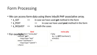 Form Processing
• We can access form data using there inbuilt PHP associative array.
• $_GET => in case we have used get method in the form
• $_POST => in case we have used post method in the form
• $_REQUEST => in both the cases
• For example,
html
<form action=“recive.php”
method=“get”>
<input type=“text”
name=“UserName”>
<input type=“submit”>
</form>
recive.php
<?php
$u = $_GET[‘UserName’];
echo($u);
?>
 