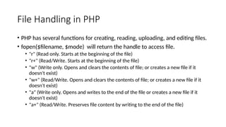File Handling in PHP
• PHP has several functions for creating, reading, uploading, and editing files.
• fopen($filename, $mode) will return the handle to access file.
• "r" (Read only. Starts at the beginning of the file)
• "r+" (Read/Write. Starts at the beginning of the file)
• "w" (Write only. Opens and clears the contents of file; or creates a new file if it
doesn't exist)
• "w+" (Read/Write. Opens and clears the contents of file; or creates a new file if it
doesn't exist)
• "a" (Write only. Opens and writes to the end of the file or creates a new file if it
doesn't exist)
• "a+" (Read/Write. Preserves file content by writing to the end of the file)
 