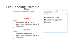 File Handling Example
Read File
<?php
$file = fopen("text.txt","a+");
$text = fread($file,filesize("text.txt"));
echo($text);
?>
Write File
<?php
fwrite($file," New Content");
$text = fread($file,filesize("text.txt"));
echo($text);
?>
text.txt
Hello World From Darshan College
 