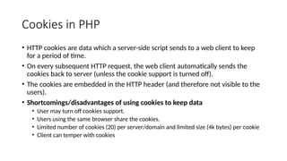 Cookies in PHP
• HTTP cookies are data which a server-side script sends to a web client to keep
for a period of time.
• On every subsequent HTTP request, the web client automatically sends the
cookies back to server (unless the cookie support is turned off).
• The cookies are embedded in the HTTP header (and therefore not visible to the
users).
• Shortcomings/disadvantages of using cookies to keep data
• User may turn off cookies support.
• Users using the same browser share the cookies.
• Limited number of cookies (20) per server/domain and limited size (4k bytes) per cookie
• Client can temper with cookies
 