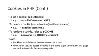 Cookies in PHP (Cont.)
• To set a cookie, call setcookie()
• e.g., setcookie('username', ‘AVB');
• To delete a cookie (use setcookie() without a value)
• e.g., setcookie('username');
• To retrieve a cookie, refer to $COOKIE
• e.g. $username = $_COOKIE['username‘];
• Note :
• Cookies can only be set before any output is sent.
• You cannot set and access a cookie in the same page. Cookies set in a page
are available only in the future requests.
 
