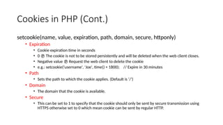 Cookies in PHP (Cont.)
setcookie(name, value, expiration, path, domain, secure, httponly)
• Expiration
• Cookie expiration time in seconds
• 0  The cookie is not to be stored persistently and will be deleted when the web client closes.
• Negative value  Request the web client to delete the cookie
• e.g.: setcookie('username', 'Joe', time() + 1800); // Expire in 30 minutes
• Path
• Sets the path to which the cookie applies. (Default is ‘/’)
• Domain
• The domain that the cookie is available.
• Secure
• This can be set to 1 to specify that the cookie should only be sent by secure transmission using
HTTPS otherwise set to 0 which mean cookie can be sent by regular HTTP.
 