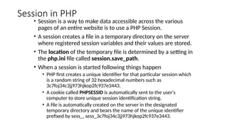 Session in PHP
• Session is a way to make data accessible across the various
pages of an entire website is to use a PHP Session.
• A session creates a file in a temporary directory on the server
where registered session variables and their values are stored.
• The location of the temporary file is determined by a setting in
the php.ini file called session.save_path.
• When a session is started following things happen
• PHP first creates a unique identifier for that particular session which
is a random string of 32 hexadecimal numbers such as
3c7foj34c3jj973hjkop2fc937e3443.
• A cookie called PHPSESSID is automatically sent to the user's
computer to store unique session identification string.
• A file is automatically created on the server in the designated
temporary directory and bears the name of the unique identifier
prefixed by sess_, sess_3c7foj34c3jj973hjkop2fc937e3443.
 