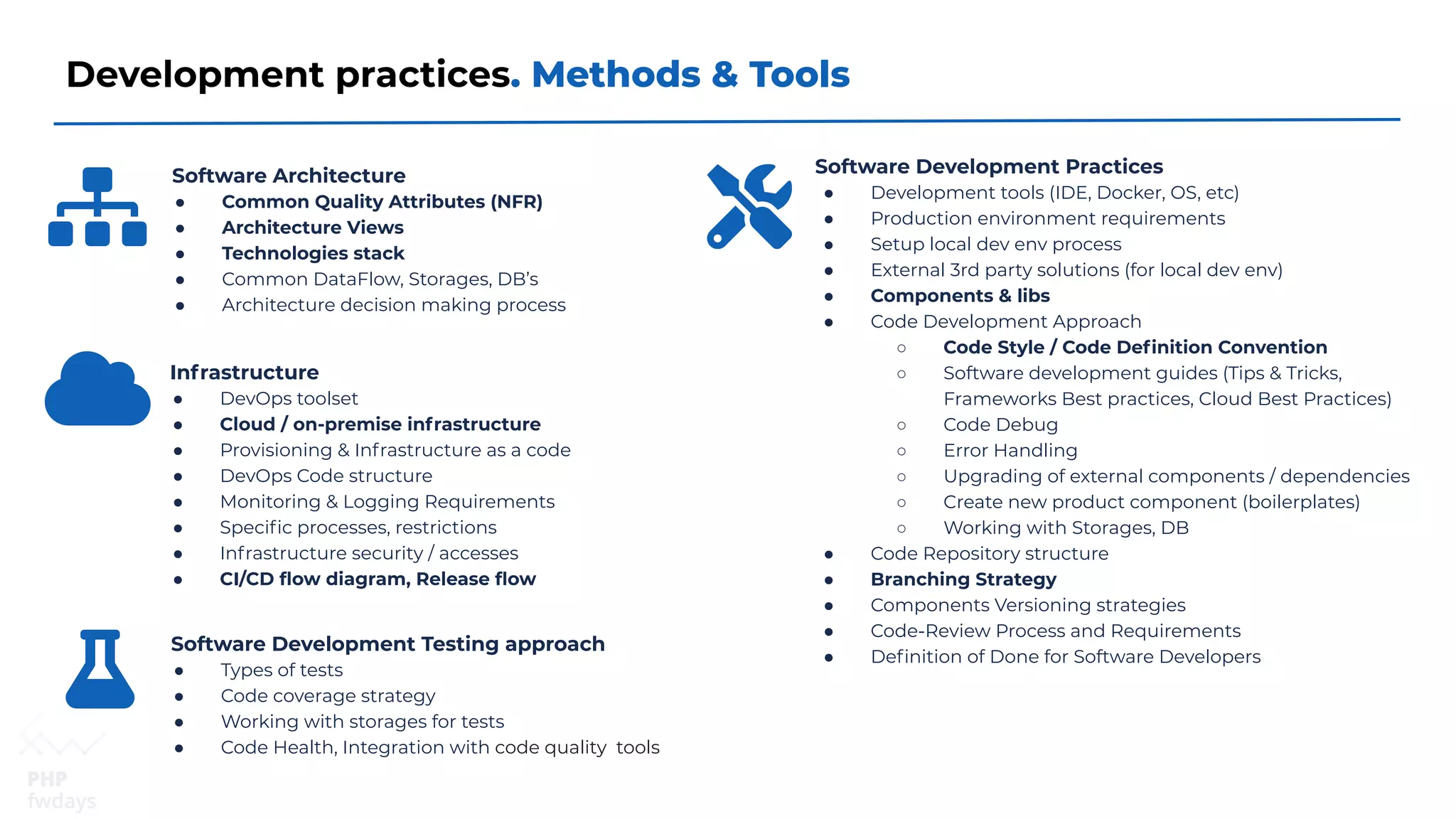 Development practices. Methods & Tools
Software Architecture
● Common Quality Attributes (NFR)
● Architecture Views
● Technologies stack
● Common DataFlow, Storages, DB’s
● Architecture decision making process
Infrastructure
● DevOps toolset
● Cloud / on-premise infrastructure
● Provisioning & Infrastructure as a code
● DevOps Code structure
● Monitoring & Logging Requirements
● Speciﬁc processes, restrictions
● Infrastructure security / accesses
● CI/CD ﬂow diagram, Release ﬂow
Software Development Practices
● Development tools (IDE, Docker, OS, etc)
● Production environment requirements
● Setup local dev env process
● External 3rd party solutions (for local dev env)
● Components & libs
● Code Development Approach
○ Code Style / Code Deﬁnition Convention
○ Software development guides (Tips & Tricks,
Frameworks Best practices, Cloud Best Practices)
○ Code Debug
○ Error Handling
○ Upgrading of external components / dependencies
○ Create new product component (boilerplates)
○ Working with Storages, DB
● Code Repository structure
● Branching Strategy
● Components Versioning strategies
● Code-Review Process and Requirements
● Deﬁnition of Done for Software Developers
Software Development Testing approach
● Types of tests
● Code coverage strategy
● Working with storages for tests
● Code Health, Integration with code quality tools
 
