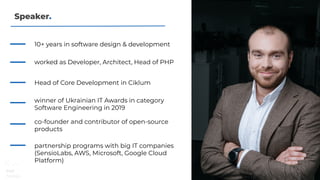 Speaker.
winner of Ukrainian IT Awards in category
Software Engineering in 2019
10+ years in software design & development
worked as Developer, Architect, Head of PHP
Head of Core Development in Ciklum
co-founder and contributor of open-source
products
partnership programs with big IT companies
(SensioLabs, AWS, Microsoft, Google Cloud
Platform)
 