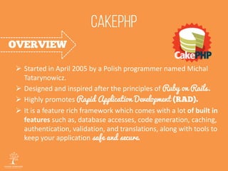  Started in April 2005 by a Polish programmer named Michal
Tatarynowicz.
 Designed and inspired after the principles of Ruby on Rails.
 Highly promotes Rapid Application Development
 It is a feature rich framework which comes with a lot of built in
features such as, database accesses, code generation, caching,
authentication, validation, and translations, along with tools to
keep your application safe and secure.
 