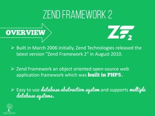 Built in March 2006 initially, Zend Technologies released the
latest version “Zend Framework 2” in August 2010.
 Zend Framework an object oriented open-source web
application framework which was .
 Easy to use database abstraction system and supports multiple
database systems.
 