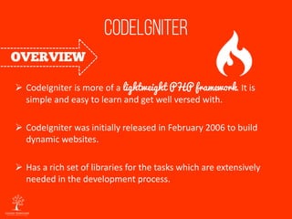  CodeIgniter is more of a lightweight PHP framework. It is
simple and easy to learn and get well versed with.
 CodeIgniter was initially released in February 2006 to build
dynamic websites.
 Has a rich set of libraries for the tasks which are extensively
needed in the development process.
 