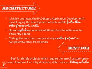 • It highly promotes the RAD (Rapid Application Development)
model urging the development of web portals faster than
other frameworks could.
• Has an agile base on which additional functionalities can be
efficiently added.
• CodeIgniter also has a comparatively smaller footprint as
compared to other frameworks.
Best for simple projects which require the use of custom open-
source framework on a tight delivery date, such as, listing websites
 