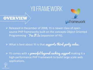  Released in December of 2008, Yii is newer class of open-
source PHP frameworks built on the concepts Object Oriented
Programming - Yes It Is (expansion of Yii).
 What is best about Yii is that supports third party codes.
 Yii comes with a powerful layered caching support making it a
high-performance PHP Framework to build large scale web
applications.
 