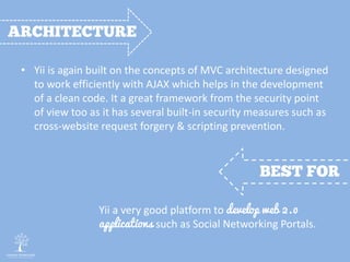 • Yii is again built on the concepts of MVC architecture designed
to work efficiently with AJAX which helps in the development
of a clean code. It a great framework from the security point
of view too as it has several built-in security measures such as
cross-website request forgery & scripting prevention.
Yii a very good platform to develop web 2.0
applications such as Social Networking Portals.
 