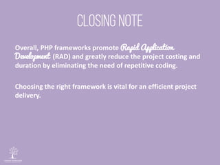 Overall, PHP frameworks promote Rapid Application
Development (RAD) and greatly reduce the project costing and
duration by eliminating the need of repetitive coding.
Choosing the right framework is vital for an efficient project
delivery.
 