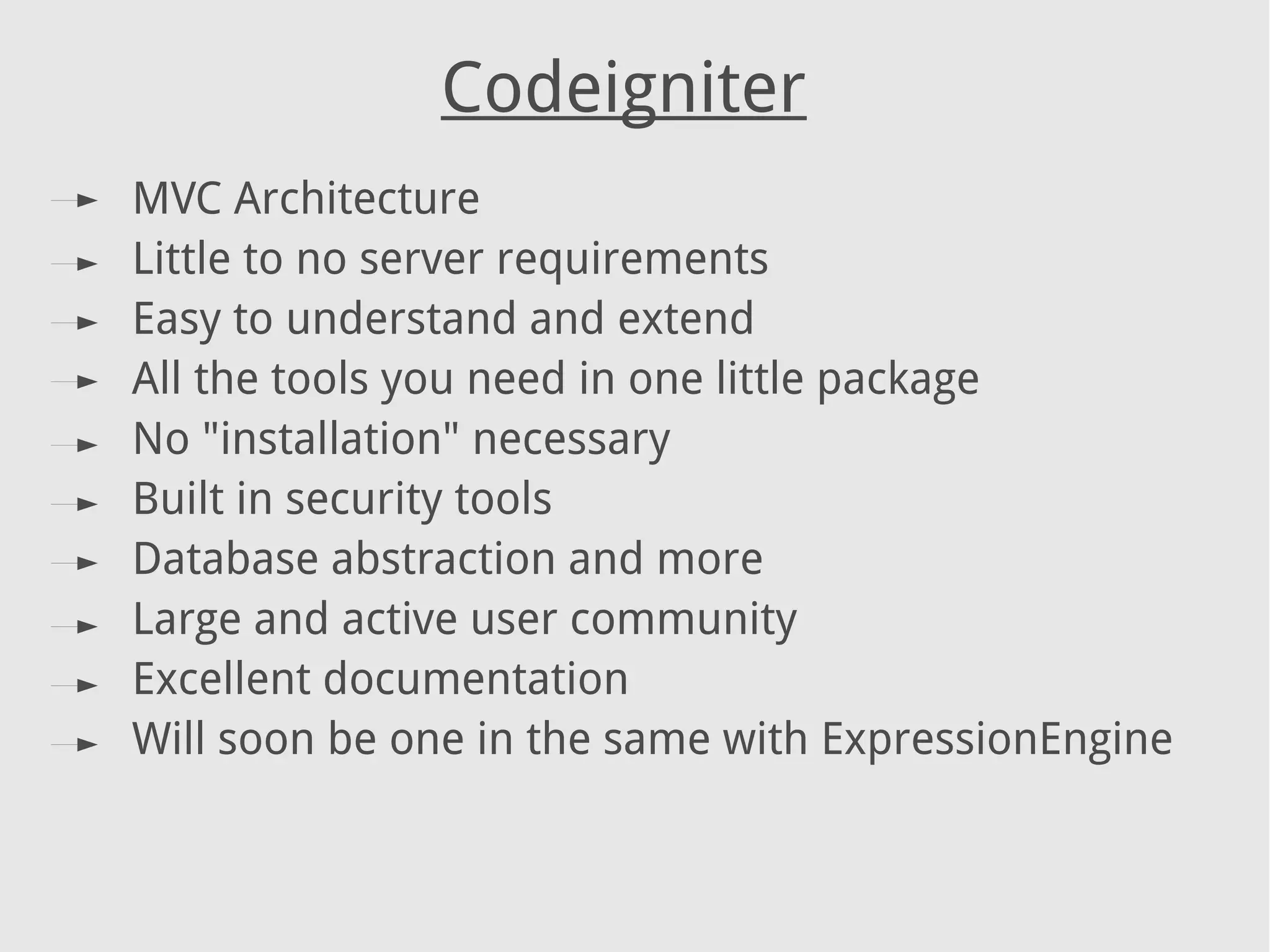 MVC Architecture
Little to no server requirements
Easy to understand and extend
All the tools you need in one little package
No "installation" necessary
Built in security tools
Database abstraction and more
Large and active user community
Excellent documentation
Will soon be one in the same with ExpressionEngine
Codeigniter
 