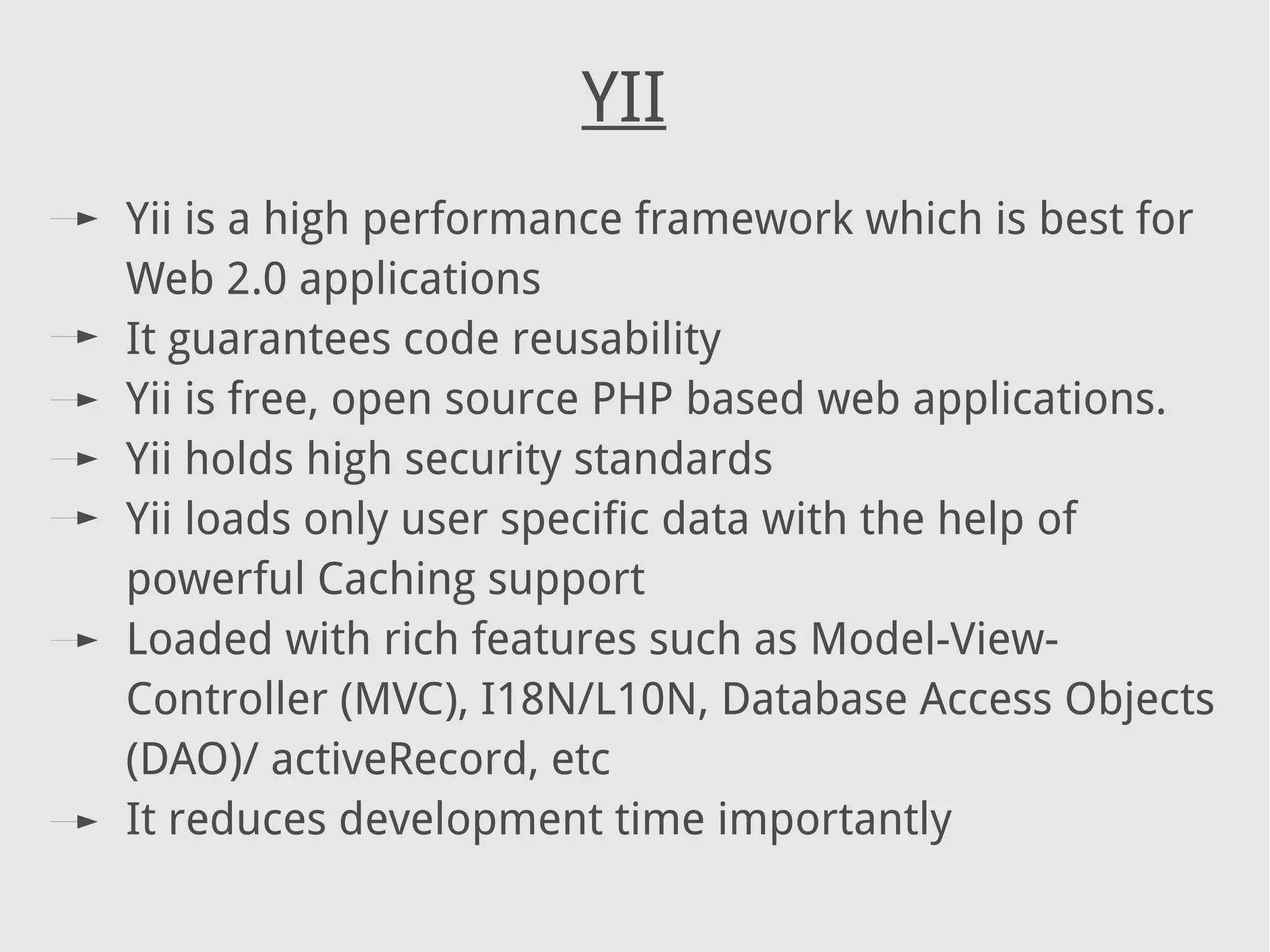 YII
Yii is a high performance framework which is best for
Web 2.0 applications
It guarantees code reusability
Yii is free, open source PHP based web applications.
Yii holds high security standards
Yii loads only user specific data with the help of
powerful Caching support
Loaded with rich features such as Model-View-
Controller (MVC), I18N/L10N, Database Access Objects
(DAO)/ activeRecord, etc
It reduces development time importantly
 