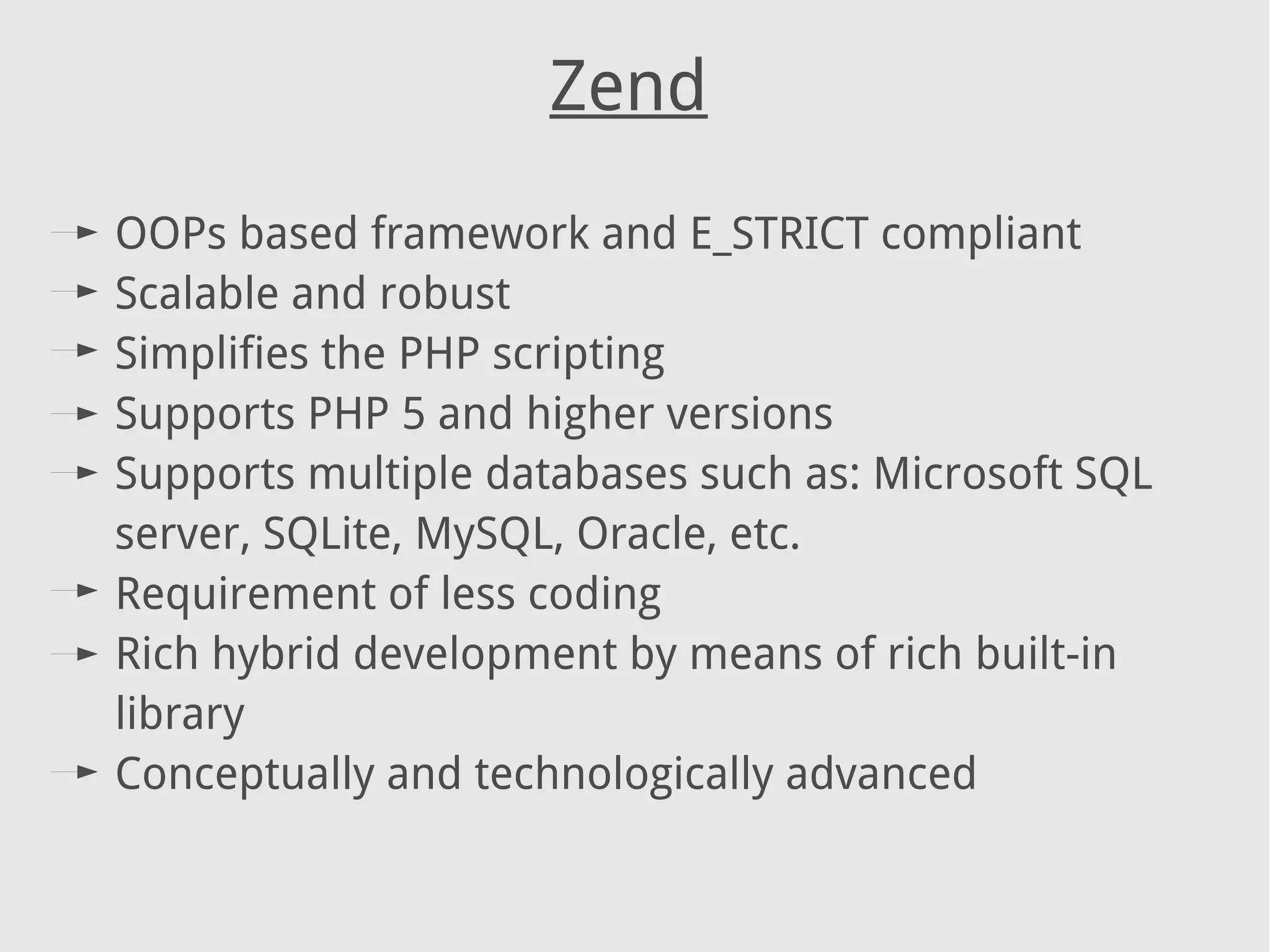 Zend
OOPs based framework and E_STRICT compliant
Scalable and robust
Simplifies the PHP scripting
Supports PHP 5 and higher versions
Supports multiple databases such as: Microsoft SQL
server, SQLite, MySQL, Oracle, etc.
Requirement of less coding
Rich hybrid development by means of rich built-in
library
Conceptually and technologically advanced
 