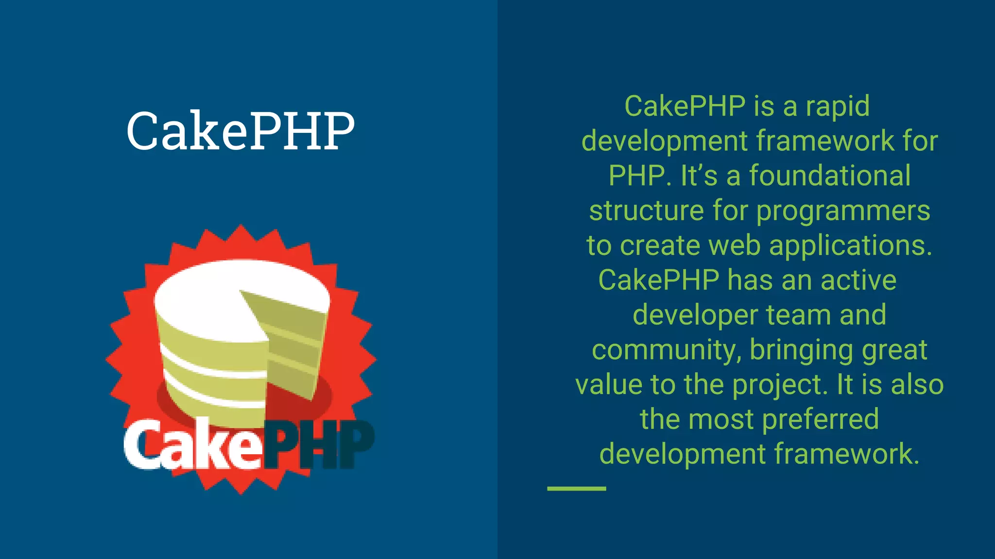 CakePHP is a rapid
development framework for
PHP. It’s a foundational
structure for programmers
to create web applications.
CakePHP has an active
developer team and
community, bringing great
value to the project. It is also
the most preferred
development framework.
CakePHP
 