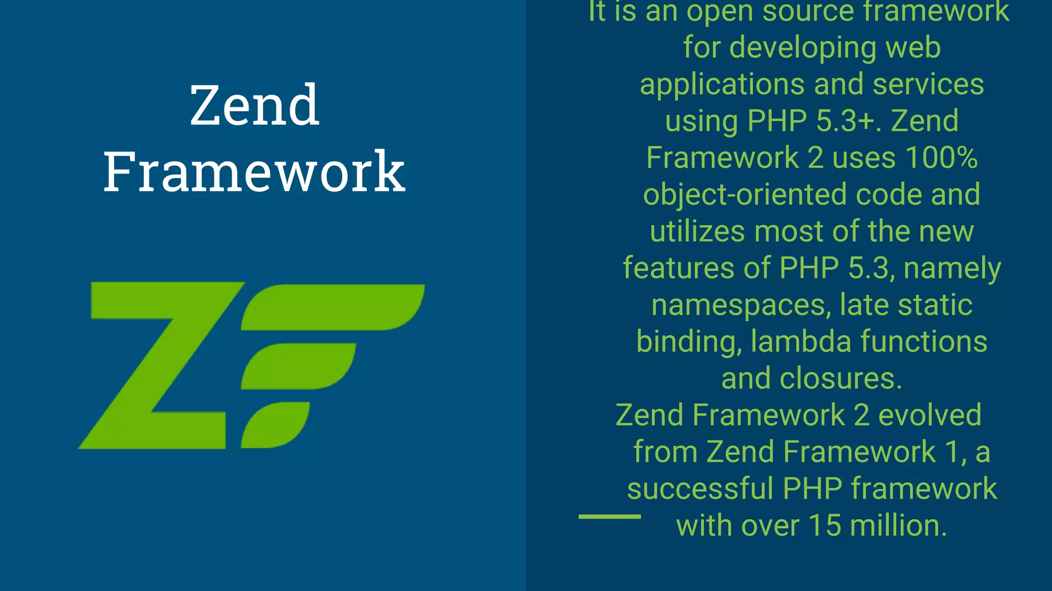 It is an open source framework
for developing web
applications and services
using PHP 5.3+. Zend
Framework 2 uses 100%
object-oriented code and
utilizes most of the new
features of PHP 5.3, namely
namespaces, late static
binding, lambda functions
and closures.
Zend Framework 2 evolved
from Zend Framework 1, a
successful PHP framework
with over 15 million.
Zend
Framework
 