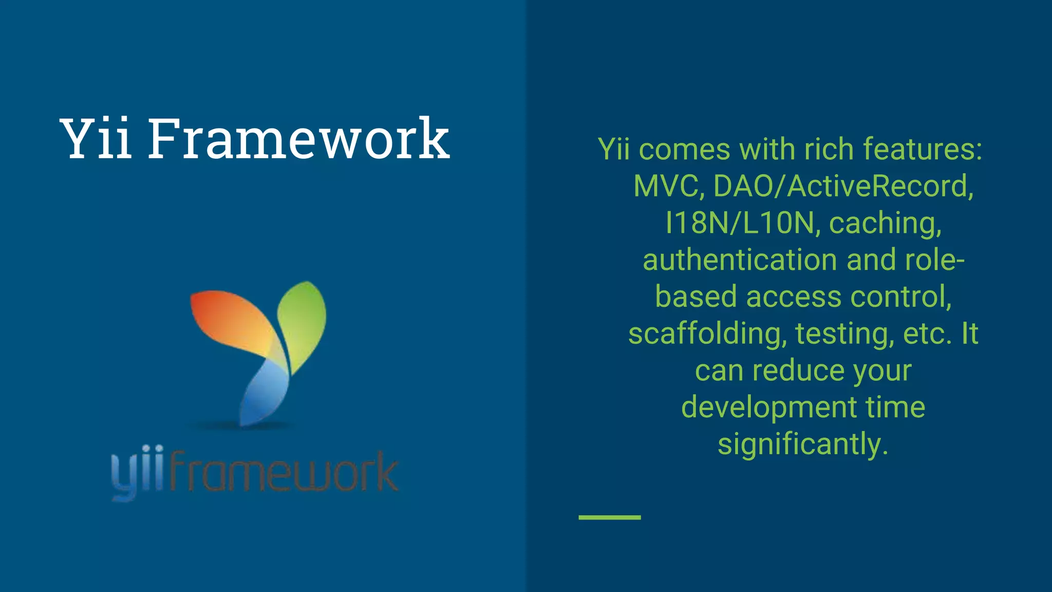 Yii comes with rich features:
MVC, DAO/ActiveRecord,
I18N/L10N, caching,
authentication and role-
based access control,
scaffolding, testing, etc. It
can reduce your
development time
significantly.
Yii Framework
 