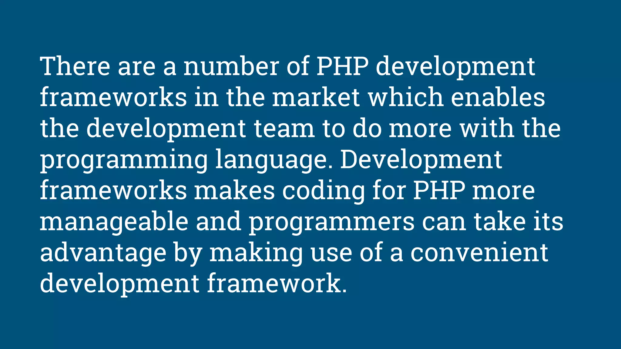 There are a number of PHP development
frameworks in the market which enables
the development team to do more with the
programming language. Development
frameworks makes coding for PHP more
manageable and programmers can take its
advantage by making use of a convenient
development framework.
 