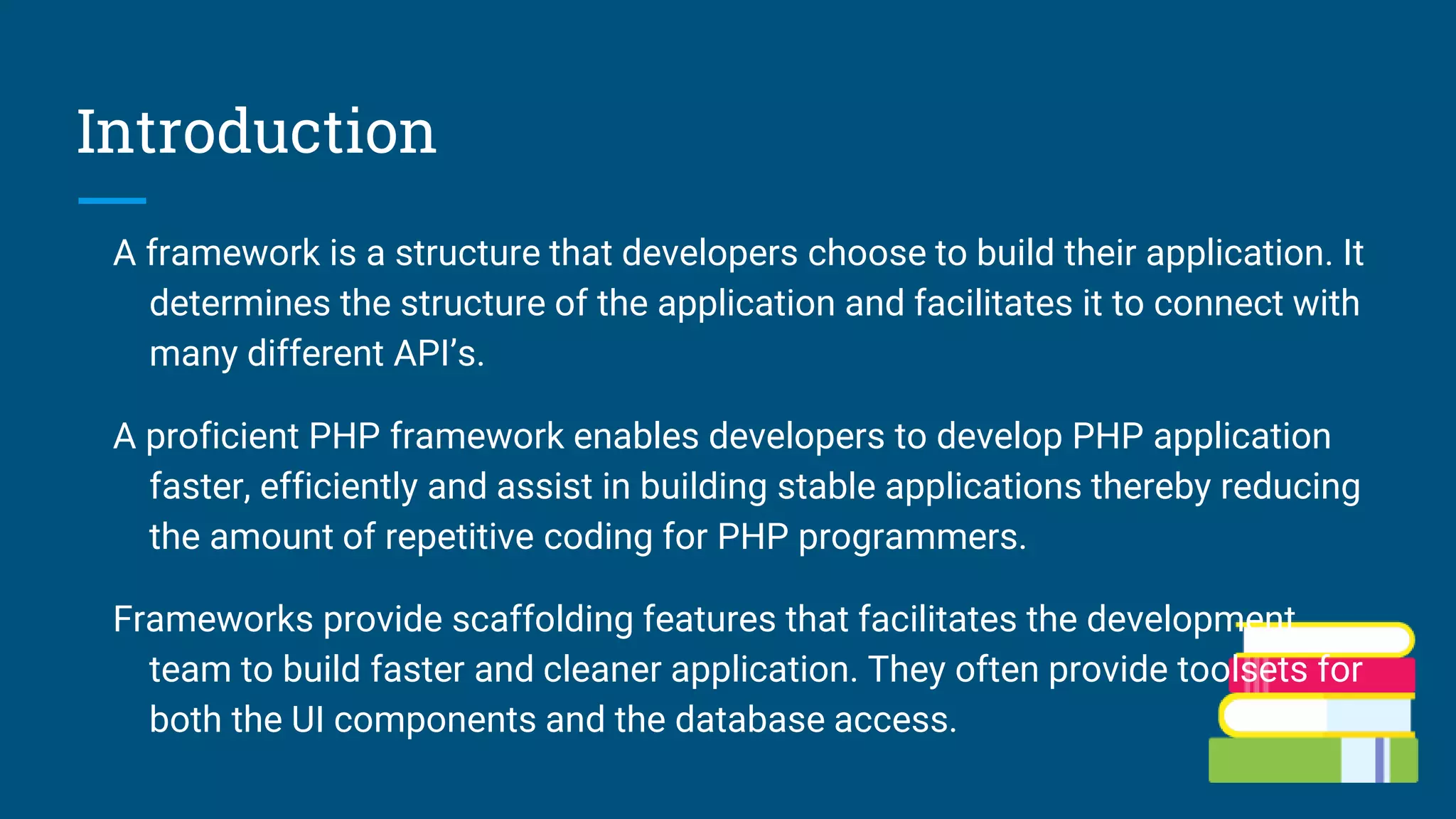 Introduction
A framework is a structure that developers choose to build their application. It
determines the structure of the application and facilitates it to connect with
many different API’s.
A proficient PHP framework enables developers to develop PHP application
faster, efficiently and assist in building stable applications thereby reducing
the amount of repetitive coding for PHP programmers.
Frameworks provide scaffolding features that facilitates the development
team to build faster and cleaner application. They often provide toolsets for
both the UI components and the database access.
 