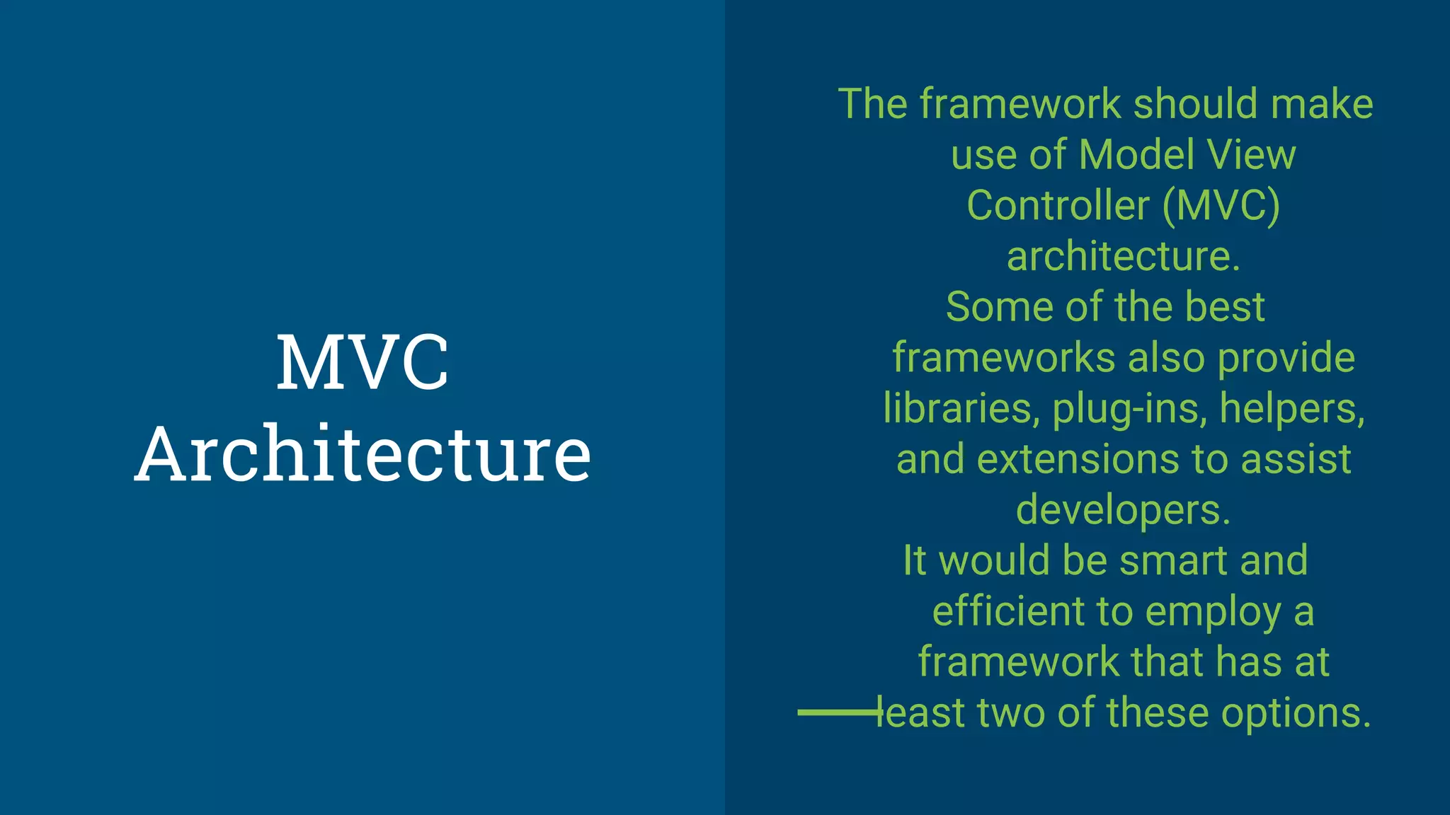 MVC
Architecture
The framework should make
use of Model View
Controller (MVC)
architecture.
Some of the best
frameworks also provide
libraries, plug-ins, helpers,
and extensions to assist
developers.
It would be smart and
efficient to employ a
framework that has at
least two of these options.
 