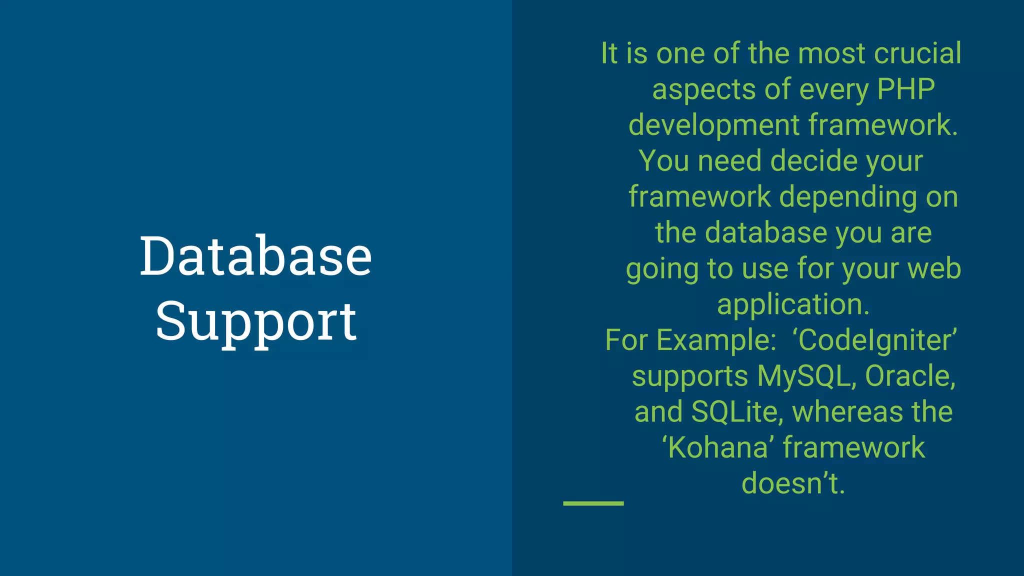 Database
Support
It is one of the most crucial
aspects of every PHP
development framework.
You need decide your
framework depending on
the database you are
going to use for your web
application.
For Example: ‘CodeIgniter’
supports MySQL, Oracle,
and SQLite, whereas the
‘Kohana’ framework
doesn’t.
 
