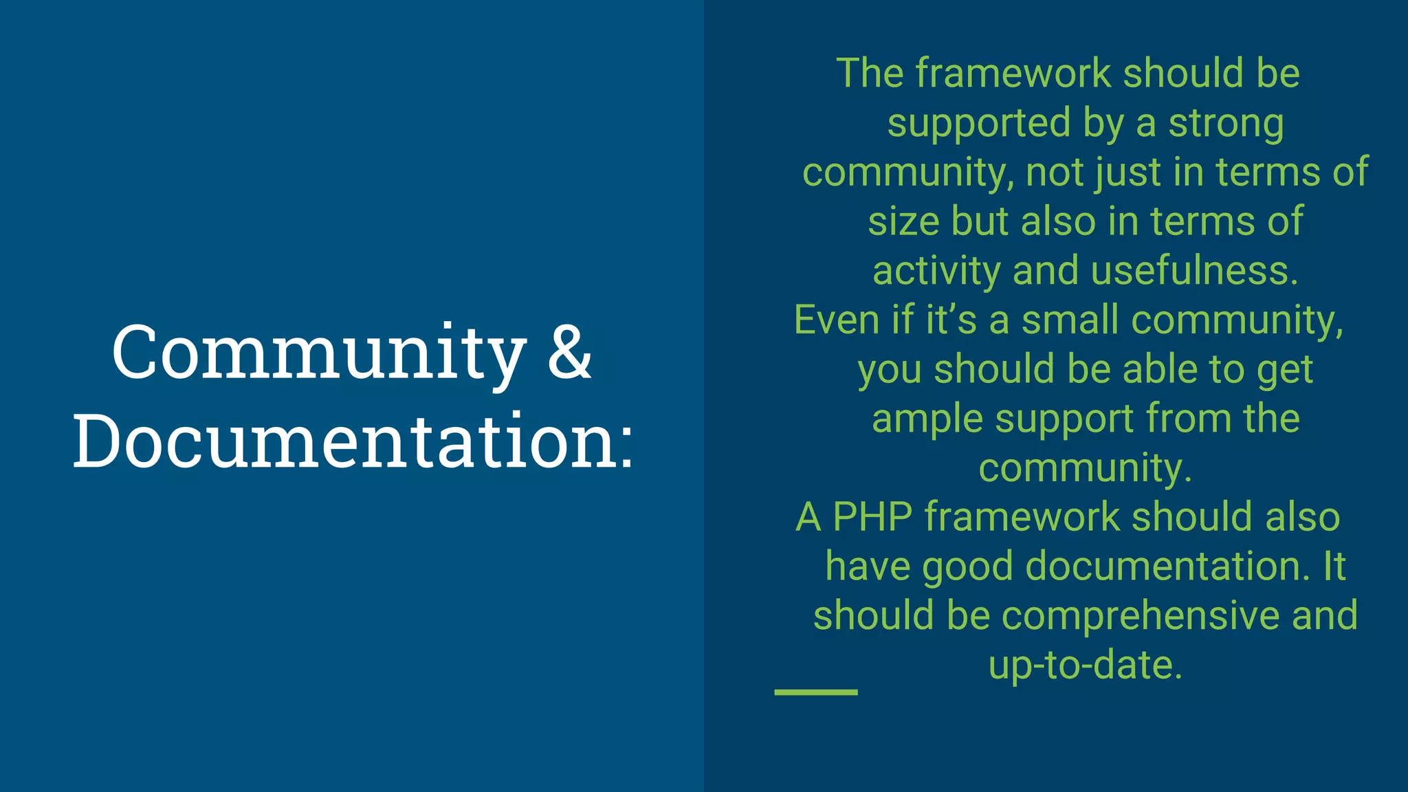 Community &
Documentation:
The framework should be
supported by a strong
community, not just in terms of
size but also in terms of
activity and usefulness.
Even if it’s a small community,
you should be able to get
ample support from the
community.
A PHP framework should also
have good documentation. It
should be comprehensive and
up-to-date.
 
