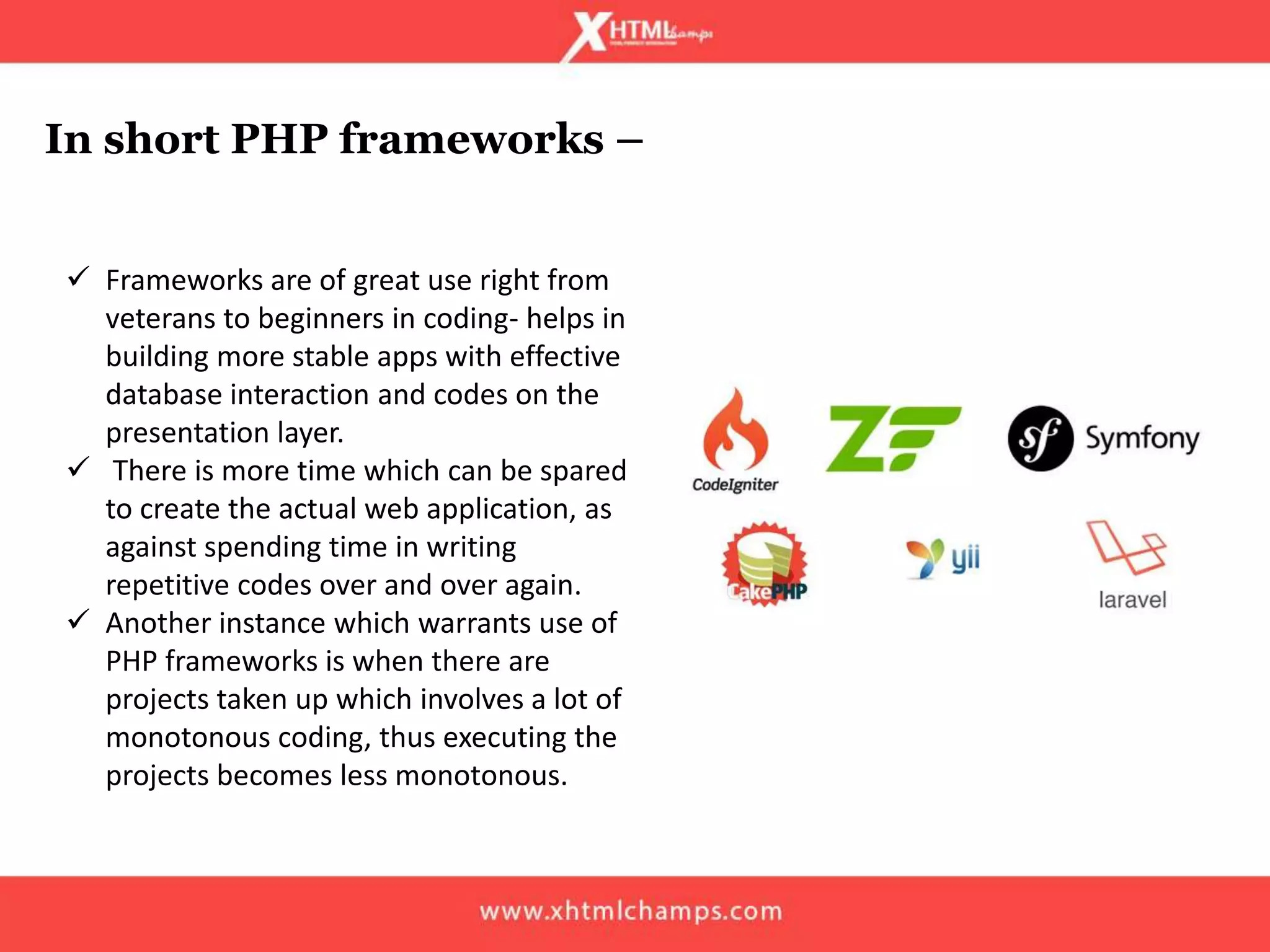 In short PHP frameworks –
 Frameworks are of great use right from
veterans to beginners in coding- helps in
building more stable apps with effective
database interaction and codes on the
presentation layer.
 There is more time which can be spared
to create the actual web application, as
against spending time in writing
repetitive codes over and over again.
 Another instance which warrants use of
PHP frameworks is when there are
projects taken up which involves a lot of
monotonous coding, thus executing the
projects becomes less monotonous.
 
