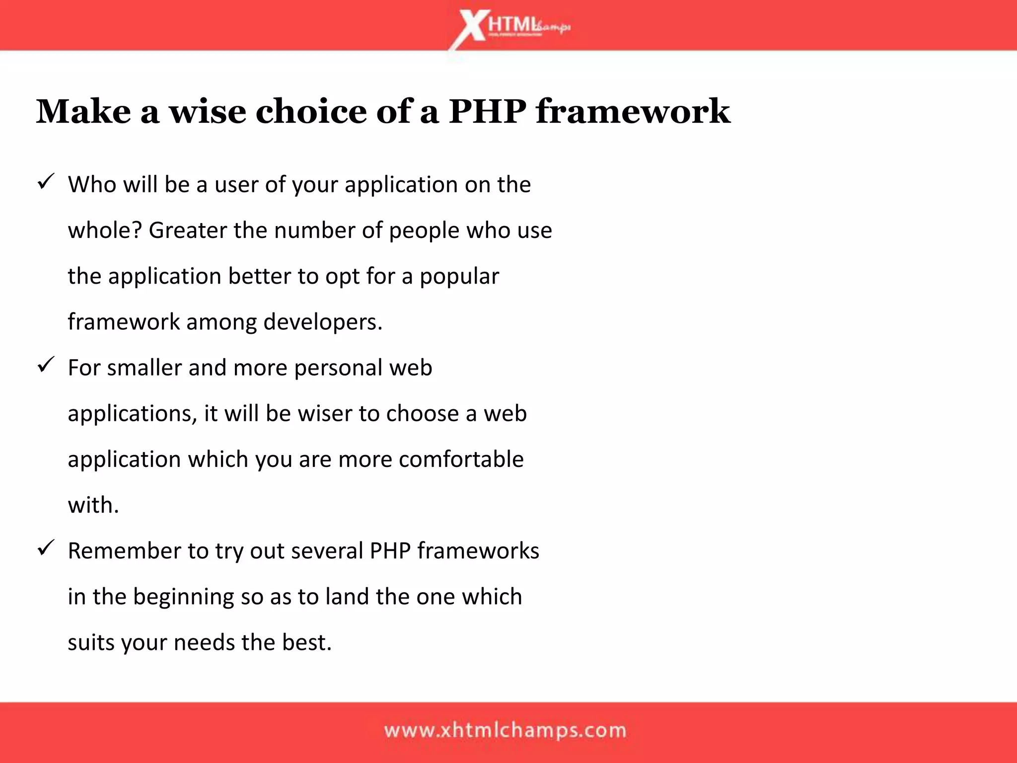  Who will be a user of your application on the
whole? Greater the number of people who use
the application better to opt for a popular
framework among developers.
 For smaller and more personal web
applications, it will be wiser to choose a web
application which you are more comfortable
with.
 Remember to try out several PHP frameworks
in the beginning so as to land the one which
suits your needs the best.
Make a wise choice of a PHP framework
 