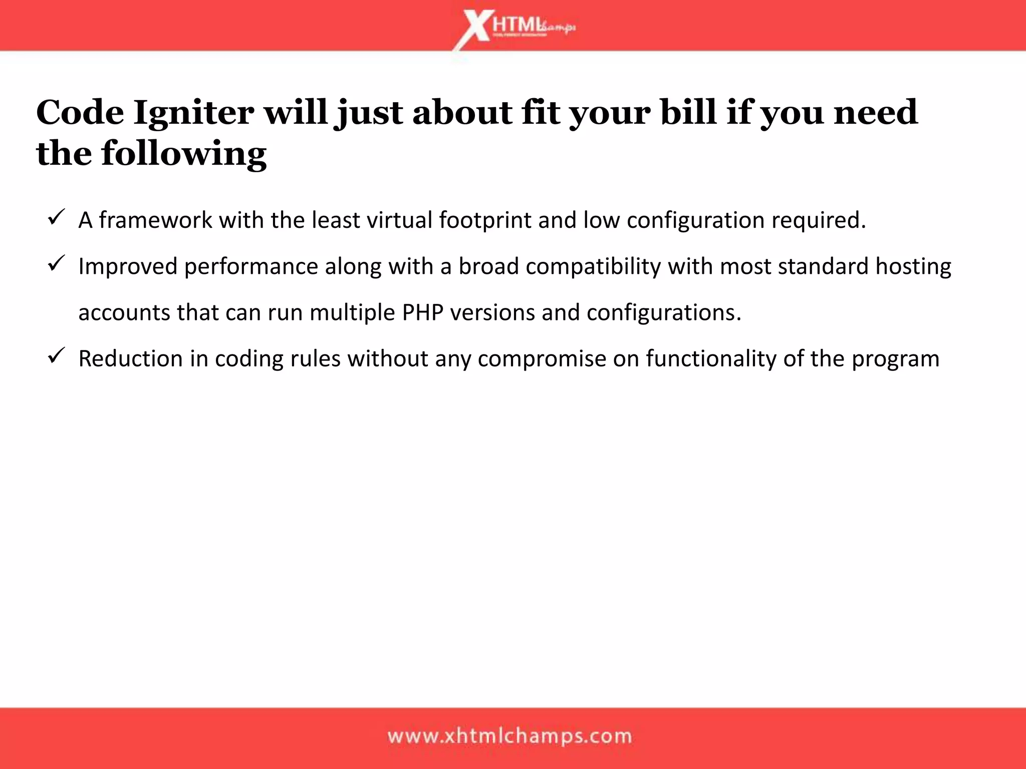 Code Igniter will just about fit your bill if you need
the following
 A framework with the least virtual footprint and low configuration required.
 Improved performance along with a broad compatibility with most standard hosting
accounts that can run multiple PHP versions and configurations.
 Reduction in coding rules without any compromise on functionality of the program
 