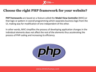 Choose the right PHP framework for your website?
PHP frameworks are based on a feature called the Model View Controller (MVC) or
that logic or pattern in overall programming which separates business logic from the
UI, making way for modification of one independent of the other.
In other words, MVC simplifies the process of developing application changes in the
individual elements does not affect the rest of the elements thus accelerating the
process of PHP coding and increasing its efficiency.
 