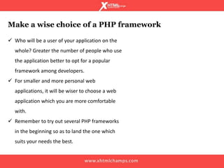  Who will be a user of your application on the
whole? Greater the number of people who use
the application better to opt for a popular
framework among developers.
 For smaller and more personal web
applications, it will be wiser to choose a web
application which you are more comfortable
with.
 Remember to try out several PHP frameworks
in the beginning so as to land the one which
suits your needs the best.
Make a wise choice of a PHP framework
 