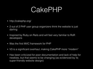 CakePHP
• http://cakephp.org/
• 2 out of 2 PHP user group organizers think the website is just
darling
• Inspired by Ruby on Rails and will feel very familiar to RoR
developers
• Was the ﬁrst MVC framework for PHP
• V3 is a signiﬁcant overhaul, making CakePHP more “modern”
• Has been criticized for poor documentation and lack of help for
newbies, but that seems to be changing (as evidenced by its
super-friendly website design)
 