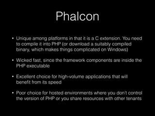 Phalcon
• Unique among platforms in that it is a C extension. You need
to compile it into PHP (or download a suitably compiled
binary, which makes things complicated on Windows)
• Wicked fast, since the framework components are inside the
PHP executable
• Excellent choice for high-volume applications that will
beneﬁt from its speed
• Poor choice for hosted environments where you don’t control
the version of PHP or you share resources with other tenants
 
