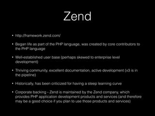 Zend
• http://framework.zend.com/
• Began life as part of the PHP language, was created by core contributors to
the PHP language
• Well-established user base (perhaps skewed to enterprise level
development)
• Thriving community, excellent documentation, active development (v3 is in
the pipeline)
• Historically, has been criticized for having a steep learning curve
• Corporate backing - Zend is maintained by the Zend company, which
provides PHP application development products and services (and therefore
may be a good choice if you plan to use those products and services)
 