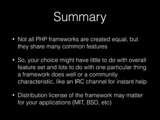 Summary
• Not all PHP frameworks are created equal, but
they share many common features
• So, your choice might have little to do with overall
feature set and lots to do with one particular thing
a framework does well or a community
characteristic, like an IRC channel for instant help
• Distribution license of the framework may matter
for your applications (MIT, BSD, etc)
 