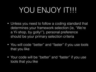 YOU ENJOY IT!!!
• Unless you need to follow a coding standard that
determines your framework selection (ie, “We’re
a Yii shop, by golly!”), personal preference
should be your primary selection criteria
• You will code “better” and “faster” if you use tools
that you like
• Your code will be “better” and “faster” if you use
tools that you like
 