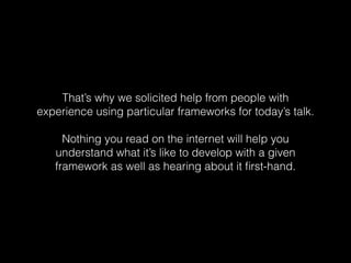 That’s why we solicited help from people with
experience using particular frameworks for today’s talk.
Nothing you read on the internet will help you
understand what it’s like to develop with a given
framework as well as hearing about it ﬁrst-hand.
 
