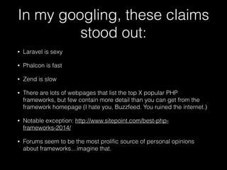 In my googling, these claims
stood out:
• Laravel is sexy
• Phalcon is fast
• Zend is slow
• There are lots of webpages that list the top X popular PHP
frameworks, but few contain more detail than you can get from the
framework homepage (I hate you, Buzzfeed. You ruined the internet.)
• Notable exception: http://www.sitepoint.com/best-php-
frameworks-2014/
• Forums seem to be the most proliﬁc source of personal opinions
about frameworks…imagine that.
 