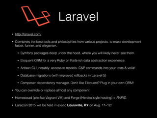 • http://laravel.com/
• Combines the best tools and philosophies from various projects, to make development
faster, funner, and eleganter.
• Symfony packages deep under the hood, where you will likely never see them.
• Eloquent ORM for a very Ruby on Rails-ish data abstraction experience.
• Artisan CLI, notably: access to models. C&P commands into your tests & voilà!
• Database migrations (with improved rollbacks in Laravel 5)
• Composer dependency manager. Don't like Eloquent? Plug in your own ORM!
• You can override or replace almost any component!
• Homestead (pre-fab Vagrant VM) and Forge (Heroku-style hosting) = RAPID.
• LaraCon 2015 will be held in exotic Louisville, KY on Aug. 11–12!
Laravel
 