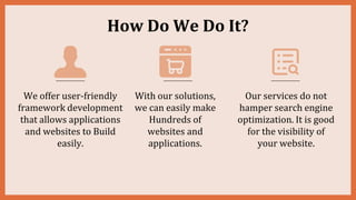 How Do We Do It?
We offer user-friendly
framework development
that allows applications
and websites to Build
easily.
With our solutions,
we can easily make
Hundreds of
websites and
applications.
Our services do not
hamper search engine
optimization. It is good
for the visibility of
your website.
 