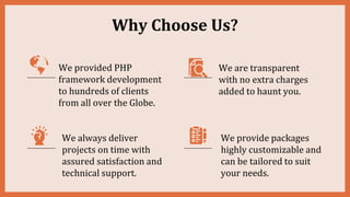 We provided PHP
framework development
to hundreds of clients
from all over the Globe.
We always deliver
projects on time with
assured satisfaction and
technical support.
We are transparent
with no extra charges
added to haunt you.
We provide packages
highly customizable and
can be tailored to suit
your needs.
Why Choose Us?
 