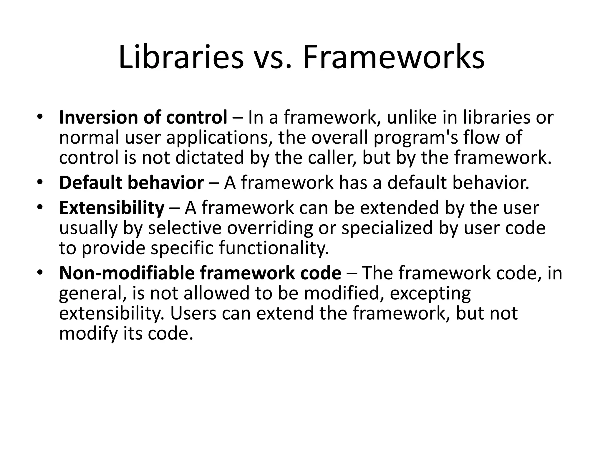 Libraries vs. Frameworks
• Inversion of control – In a framework, unlike in libraries or
normal user applications, the overall program's flow of
control is not dictated by the caller, but by the framework.
• Default behavior – A framework has a default behavior.
• Extensibility – A framework can be extended by the user
usually by selective overriding or specialized by user code
to provide specific functionality.
• Non-modifiable framework code – The framework code, in
general, is not allowed to be modified, excepting
extensibility. Users can extend the framework, but not
modify its code.
 