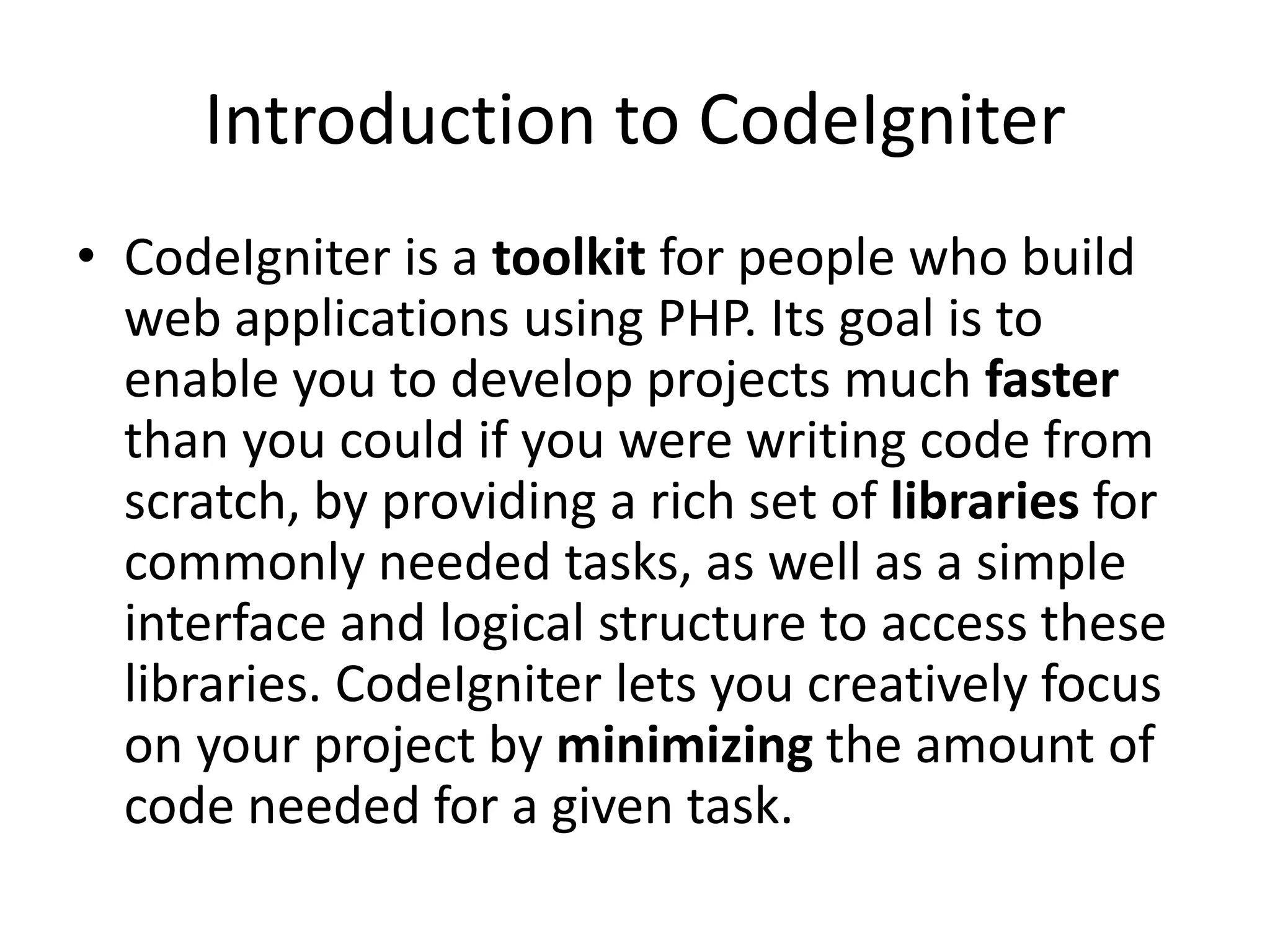 Introduction to CodeIgniter
• CodeIgniter is a toolkit for people who build
web applications using PHP. Its goal is to
enable you to develop projects much faster
than you could if you were writing code from
scratch, by providing a rich set of libraries for
commonly needed tasks, as well as a simple
interface and logical structure to access these
libraries. CodeIgniter lets you creatively focus
on your project by minimizing the amount of
code needed for a given task.
 