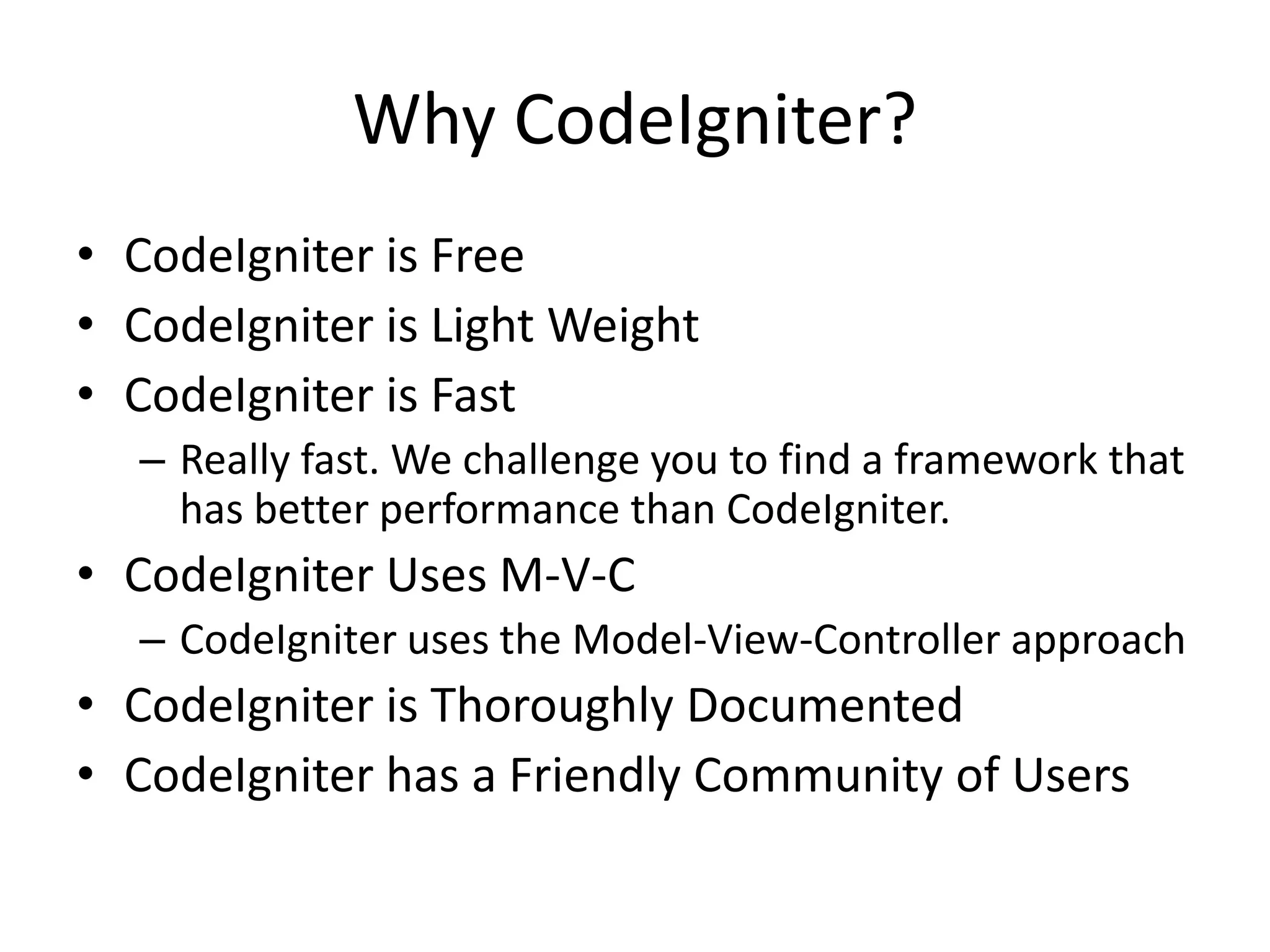 Why CodeIgniter?
• CodeIgniter is Free
• CodeIgniter is Light Weight
• CodeIgniter is Fast
– Really fast. We challenge you to find a framework that
has better performance than CodeIgniter.
• CodeIgniter Uses M-V-C
– CodeIgniter uses the Model-View-Controller approach
• CodeIgniter is Thoroughly Documented
• CodeIgniter has a Friendly Community of Users
 
