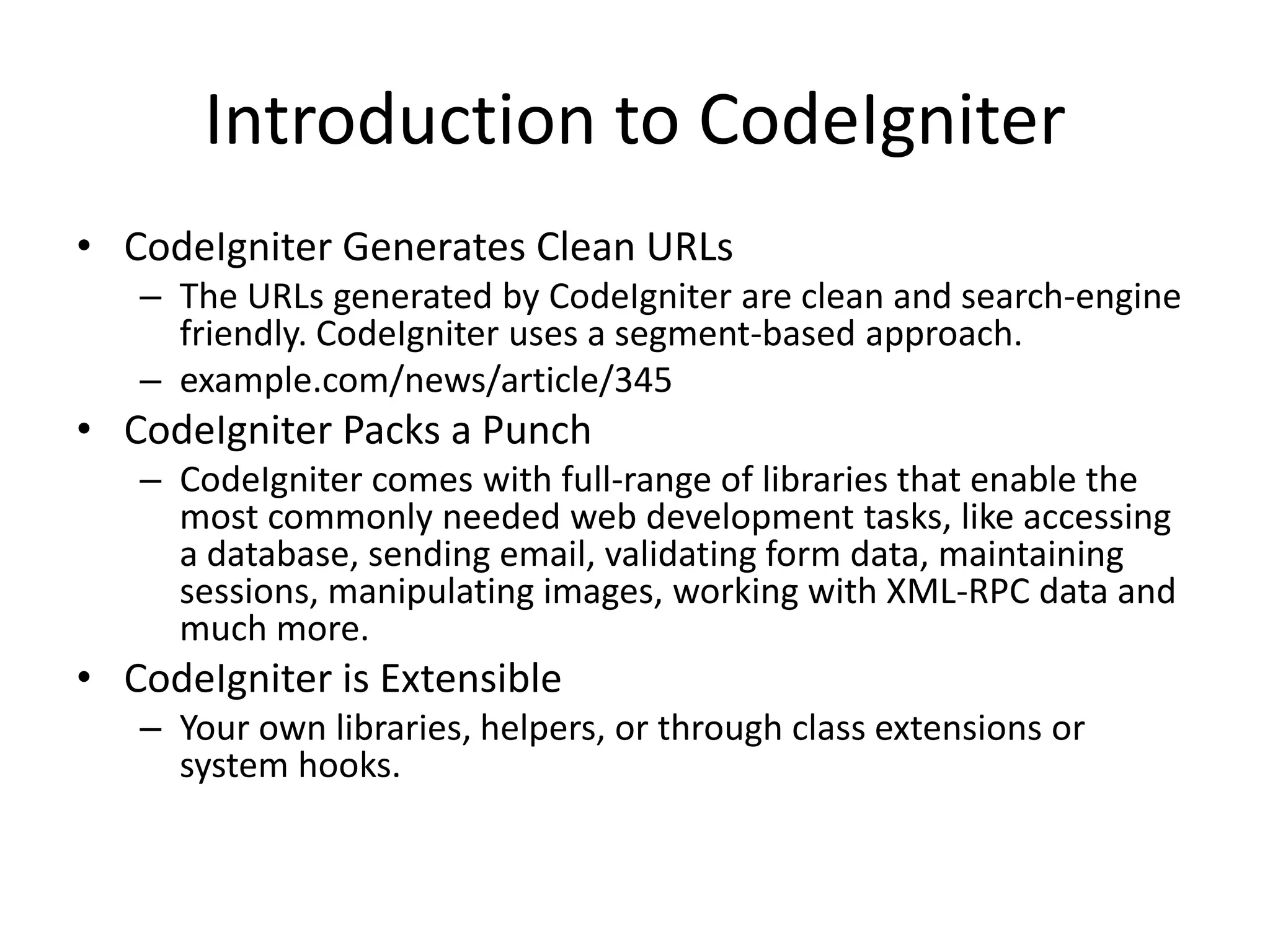 Introduction to CodeIgniter
• CodeIgniter Generates Clean URLs
– The URLs generated by CodeIgniter are clean and search-engine
friendly. CodeIgniter uses a segment-based approach.
– example.com/news/article/345
• CodeIgniter Packs a Punch
– CodeIgniter comes with full-range of libraries that enable the
most commonly needed web development tasks, like accessing
a database, sending email, validating form data, maintaining
sessions, manipulating images, working with XML-RPC data and
much more.
• CodeIgniter is Extensible
– Your own libraries, helpers, or through class extensions or
system hooks.
 